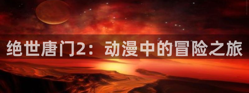 囧次元app官方下载入口：绝世唐门2：动漫中的冒险之旅